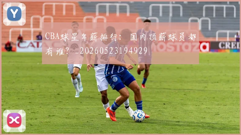 CBA球星年薪排行：国内顶薪球员都有谁？_20260523194929