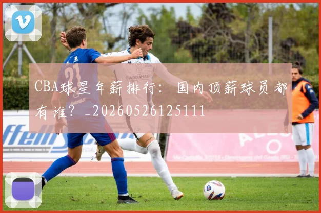 CBA球星年薪排行：国内顶薪球员都有谁？_20260526125111