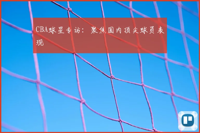 CBA球星专访：聚焦国内顶尖球员表现