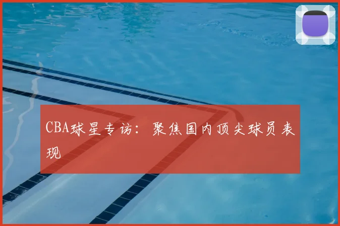 CBA球星专访:聚焦国内顶尖球员表现